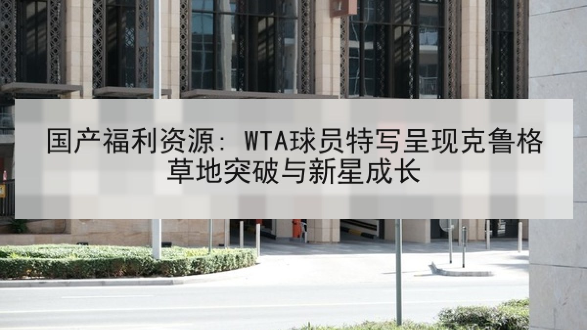 国产福利资源: WTA球员特写呈现克鲁格草地突破与新星成长