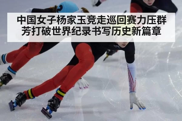 中国女子杨家玉竞走巡回赛力压群芳打破世界纪录书写历史新篇章