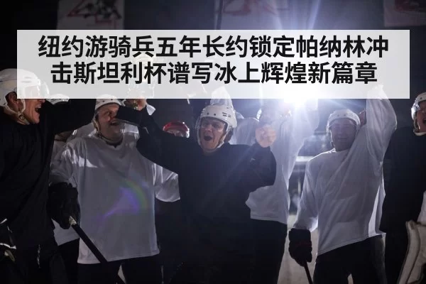 纽约游骑兵五年长约锁定帕纳林冲击斯坦利杯谱写冰上辉煌新篇章