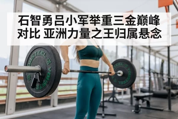 石智勇吕小军举重三金巅峰对比 亚洲力量之王归属悬念