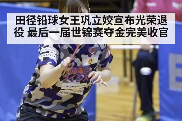 田径铅球女王巩立姣宣布光荣退役 最后一届世锦赛夺金完美收官